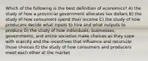 Which of the following is the best definition of economics? A) the study of how a provincial government allocates tax dollars B) the study of how consumers spend their income C) the study of how producers decide what inputs to hire and what outputs to produce D) the study of how individuals, businesses, governments, and entire societies make choices as they cope with scarcity and the incentives that influence and reconcile those choices E) the study of how consumers and producers meet each other at the market