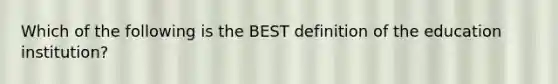 Which of the following is the BEST definition of the education institution?