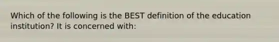 Which of the following is the BEST definition of the education institution? It is concerned with: