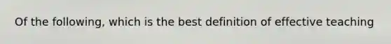 Of the following, which is the best definition of effective teaching