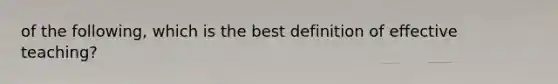 of the following, which is the best definition of effective teaching?