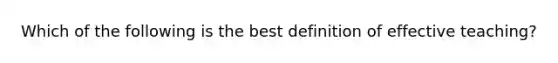 Which of the following is the best definition of effective teaching?