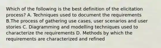 Which of the following is the best definition of the elicitation process? A. Techniques used to document the requirements B.The process of gathering use cases, user scenarios and user stories C. Diagramming and modelling techniques used to characterize the requirements D. Methods by which the requirements are characterized and refined