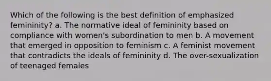 Which of the following is the best definition of emphasized femininity? a. The normative ideal of femininity based on compliance with women's subordination to men b. A movement that emerged in opposition to feminism c. A feminist movement that contradicts the ideals of femininity d. The over-sexualization of teenaged females