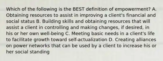 Which of the following is the BEST definition of empowerment? A. Obtaining resources to assist in improving a client's financial and social status B. Building skills and obtaining resources that will assist a client in controlling and making changes, if desired, in his or her own well-being C. Meeting basic needs in a client's life to facilitate growth toward self-actualization D. Creating alliances on power networks that can be used by a client to increase his or her social standing