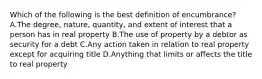 Which of the following is the best definition of encumbrance? A.The degree, nature, quantity, and extent of interest that a person has in real property B.The use of property by a debtor as security for a debt C.Any action taken in relation to real property except for acquiring title D.Anything that limits or affects the title to real property