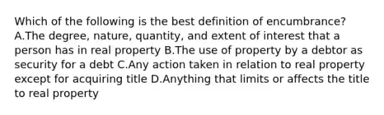 Which of the following is the best definition of encumbrance? A.The degree, nature, quantity, and extent of interest that a person has in real property B.The use of property by a debtor as security for a debt C.Any action taken in relation to real property except for acquiring title D.Anything that limits or affects the title to real property