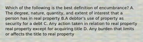 Which of the following is the best definition of encumbrance? A. The degree, nature, quantity, and extent of interest that a person has in real property B.A debtor's use of property as security for a debt C. Any action taken in relation to real property real property except for acquiring title D. Any burden that limits or affects the title to real property