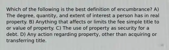 Which of the following is the best definition of encumbrance? A) The degree, quantity, and extent of interest a person has in real property. B) Anything that affects or limits the fee simple title to or value of property. C) The use of property as security for a debt. D) Any action regarding property, other than acquiring or transferring title.