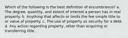 Which of the following is the best definition of encumbrance? a. The degree, quantity, and extent of interest a person has in real property. b. Anything that affects or limits the fee simple title to or value of property. c. The use of property as security for a debt. d. Any action regarding property, other than acquiring or transferring title.