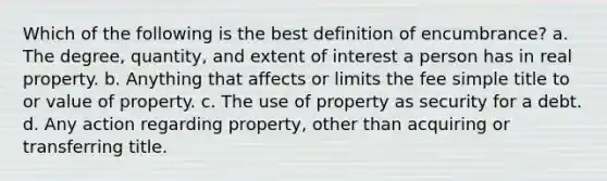 Which of the following is the best definition of encumbrance? a. The degree, quantity, and extent of interest a person has in real property. b. Anything that affects or limits the fee simple title to or value of property. c. The use of property as security for a debt. d. Any action regarding property, other than acquiring or transferring title.