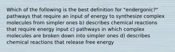 Which of the following is the best definition for "endergonic?" pathways that require an input of energy to synthesize complex molecules from simpler ones b) describes chemical reactions that require energy input c) pathways in which complex molecules are broken down into simpler ones d) describes chemical reactions that release free energy