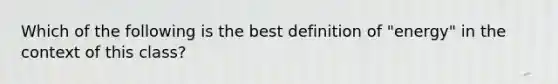 Which of the following is the best definition of "energy" in the context of this class?