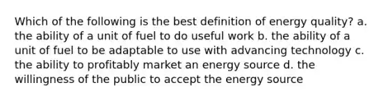 Which of the following is the best definition of energy quality? a. the ability of a unit of fuel to do useful work b. the ability of a unit of fuel to be adaptable to use with advancing technology c. the ability to profitably market an energy source d. the willingness of the public to accept the energy source