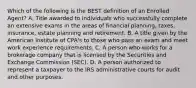 Which of the following is the BEST definition of an Enrolled Agent? A. Title awarded to individuals who successfully complete an extensive exams in the areas of financial planning, taxes, insurance, estate planning and retirement. B. A title given by the American Institute of CPA's to those who pass an exam and meet work experience requirements. C. A person who works for a brokerage company that is licensed by the Securities and Exchange Commission (SEC). D. A person authorized to represent a taxpayer to the IRS administrative courts for audit and other purposes.