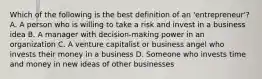 Which of the following is the best definition of an 'entrepreneur'? A. A person who is willing to take a risk and invest in a business idea B. A manager with decision-making power in an organization C. A venture capitalist or business angel who invests their money in a business D. Someone who invests time and money in new ideas of other businesses