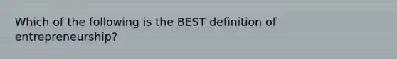 Which of the following is the BEST definition of entrepreneurship?