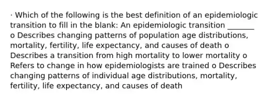 · Which of the following is the best definition of an epidemiologic transition to fill in the blank: An epidemiologic transition _______ o Describes changing patterns of population age distributions, mortality, fertility, life expectancy, and causes of death o Describes a transition from high mortality to lower mortality o Refers to change in how epidemiologists are trained o Describes changing patterns of individual age distributions, mortality, fertility, life expectancy, and causes of death