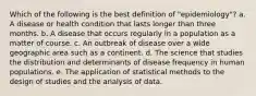 Which of the following is the best definition of "epidemiology"? a. A disease or health condition that lasts longer than three months. b. A disease that occurs regularly in a population as a matter of course. c. An outbreak of disease over a wide geographic area such as a continent. d. The science that studies the distribution and determinants of disease frequency in human populations. e. The application of statistical methods to the design of studies and the analysis of data.