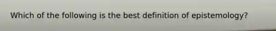 Which of the following is the best definition of epistemology?