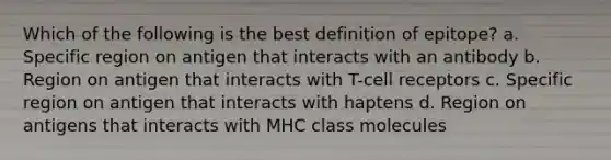 Which of the following is the best definition of epitope? a. Specific region on antigen that interacts with an antibody b. Region on antigen that interacts with T-cell receptors c. Specific region on antigen that interacts with haptens d. Region on antigens that interacts with MHC class molecules