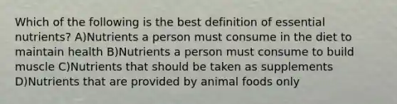 Which of the following is the best definition of essential nutrients? A)Nutrients a person must consume in the diet to maintain health B)Nutrients a person must consume to build muscle C)Nutrients that should be taken as supplements D)Nutrients that are provided by animal foods only