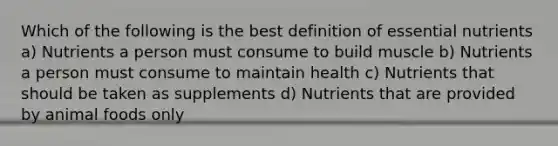 Which of the following is the best definition of essential nutrients a) Nutrients a person must consume to build muscle b) Nutrients a person must consume to maintain health c) Nutrients that should be taken as supplements d) Nutrients that are provided by animal foods only