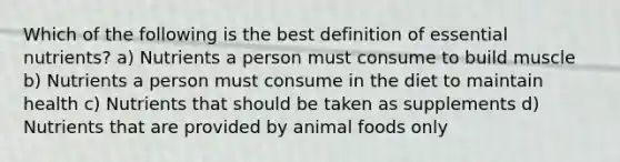 Which of the following is the best definition of essential nutrients? a) Nutrients a person must consume to build muscle b) Nutrients a person must consume in the diet to maintain health c) Nutrients that should be taken as supplements d) Nutrients that are provided by animal foods only