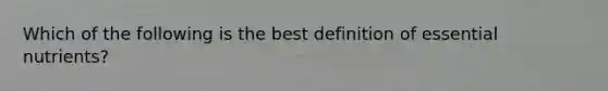 Which of the following is the best definition of essential nutrients?