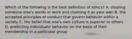 Which of the following is the best definition of ethics? A. stealing someone else's words or work and claiming it as your own B. the accepted principles of conduct that govern behavior within a society C. the belief that one's own culture is superior to others D. predicting individuals' behavior on the basis of their membership in a particular group