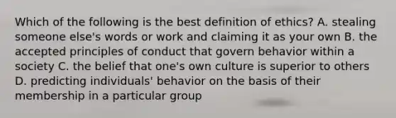 Which of the following is the best definition of ethics? A. stealing someone else's words or work and claiming it as your own B. the accepted principles of conduct that govern behavior within a society C. the belief that one's own culture is superior to others D. predicting individuals' behavior on the basis of their membership in a particular group