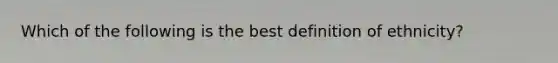 Which of the following is the best definition of ethnicity?