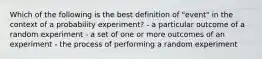 Which of the following is the best definition of "event" in the context of a probability experiment? - a particular outcome of a random experiment - a set of one or more outcomes of an experiment - the process of performing a random experiment