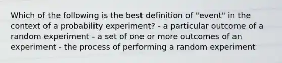 Which of the following is the best definition of "event" in the context of a probability experiment? - a particular outcome of a random experiment - a set of one or more outcomes of an experiment - the process of performing a random experiment