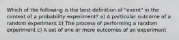 Which of the following is the best definition of "event" in the context of a probability experiment? a) A particular outcome of a random experiment b) The process of performing a random experiment c) A set of one or more outcomes of an experiment