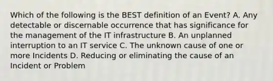 Which of the following is the BEST definition of an Event? A. Any detectable or discernable occurrence that has significance for the management of the IT infrastructure B. An unplanned interruption to an IT service C. The unknown cause of one or more Incidents D. Reducing or eliminating the cause of an Incident or Problem