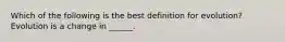 Which of the following is the best definition for evolution? Evolution is a change in ______.