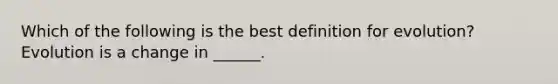 Which of the following is the best definition for evolution? Evolution is a change in ______.