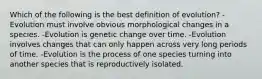 Which of the following is the best definition of evolution? -Evolution must involve obvious morphological changes in a species. -Evolution is genetic change over time. -Evolution involves changes that can only happen across very long periods of time. -Evolution is the process of one species turning into another species that is reproductively isolated.