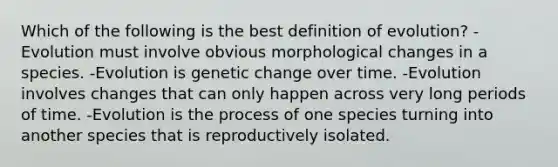 Which of the following is the best definition of evolution? -Evolution must involve obvious morphological changes in a species. -Evolution is genetic change over time. -Evolution involves changes that can only happen across very long periods of time. -Evolution is the process of one species turning into another species that is reproductively isolated.