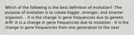 Which of the following is the best definition of evolution? -The purpose of evolution is to create bigger, stronger, and smarter organism. - it is the change in gene frequencies due to genetic drift -It is a change in gene frequencies due to mutation - It is the change in gene frequencies from one generation to the next