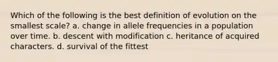 Which of the following is the best definition of evolution on the smallest scale? a. change in allele frequencies in a population over time. b. descent with modification c. heritance of acquired characters. d. survival of the fittest