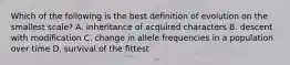 Which of the following is the best definition of evolution on the smallest scale? A. inheritance of acquired characters B. descent with modification C. change in allele frequencies in a population over time D. survival of the fittest