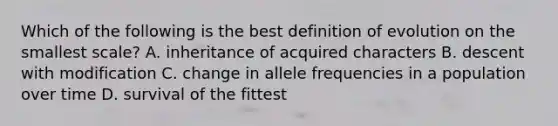 Which of the following is the best definition of evolution on the smallest scale? A. inheritance of acquired characters B. descent with modification C. change in allele frequencies in a population over time D. survival of the fittest