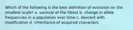 Which of the following is the best definition of evolution on the smallest scale? a. survival of the fittest b. change in allele frequencies in a population over time c. descent with modification d. inheritance of acquired characters