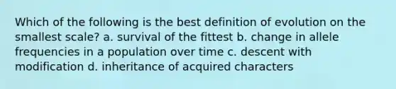 Which of the following is the best definition of evolution on the smallest scale? a. survival of the fittest b. change in allele frequencies in a population over time c. descent with modification d. inheritance of acquired characters