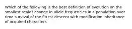 Which of the following is the best definition of evolution on the smallest scale? change in allele frequencies in a population over time survival of the fittest descent with modification inheritance of acquired characters