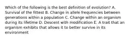 Which of the following is the best definition of evolution? A. Survival of the fittest B. Change in allele frequencies between generations within a population C. Change within an organism during its lifetime D. Descent with modification E. A trait that an organism exhibits that allows it to better survive in its environment