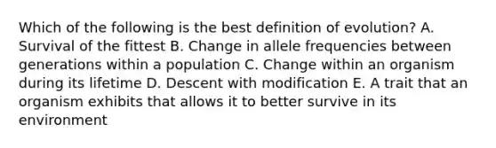 Which of the following is the best definition of evolution? A. Survival of the fittest B. Change in allele frequencies between generations within a population C. Change within an organism during its lifetime D. Descent with modification E. A trait that an organism exhibits that allows it to better survive in its environment