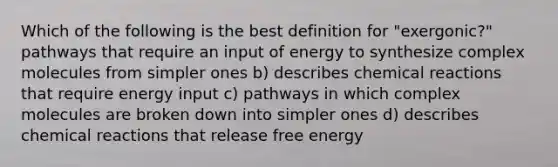 Which of the following is the best definition for "exergonic?" pathways that require an input of energy to synthesize complex molecules from simpler ones b) describes chemical reactions that require energy input c) pathways in which complex molecules are broken down into simpler ones d) describes chemical reactions that release free energy